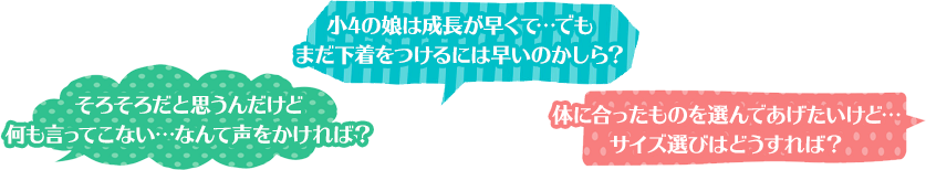 そろそろだと思うんだけど何も言ってこない…なんて声をかければ？ 小4の娘は成長が早くて…でもまだ下着をつけるには早いのかしら？ 体に合ったものを選んであげたいけど…サイズ選びはどうすれば？