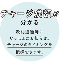 チャージ残額が分かる 改札通過時に一緒にお知らせ。チャージのタイミングを把握できます。 チャージ残額が分かる 改札通過時に一緒にお知らせ。チャージのタイミングを把握できます。