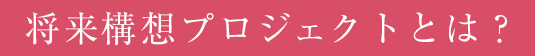 将来構想プロジェクトとは?
