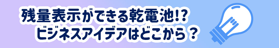 残量表示ができる乾電池!?ビジネスアイデアはどこから？