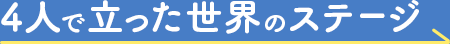 4人で立った世界のステージ