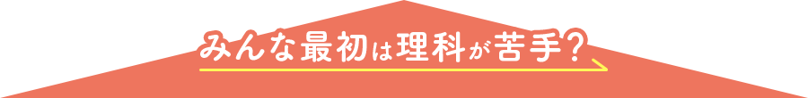 みんな最初は理科が苦手? みんな最初は理科が苦手?