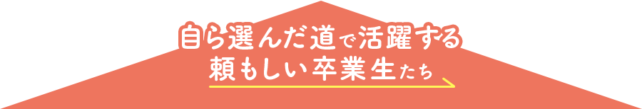 自ら選んだ道で活躍する頼もしい卒業生たち 自ら選んだ道で活躍する頼もしい卒業生たち