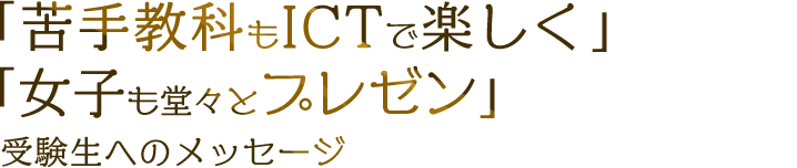 「苦手教科もICTで楽しく」「女子も堂々とプレゼン」受験生へのメッセージ