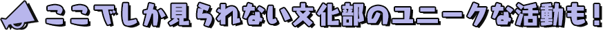 ここでしか見られない文化部のユニークな活動も！