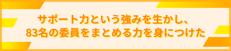 サポート力という強みを生かし、83名の委員をまとめる力を身につけた