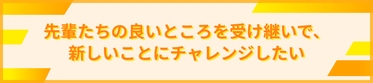 先輩たちの良いところを受け継いで、新しいことにチャレンジしたい