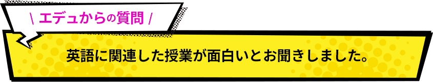 エデュからの質問！ 英語に関連した授業が面白いとお聞きしました。