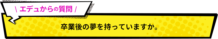 エデュからの質問！ 卒業後の夢を持っていますか。