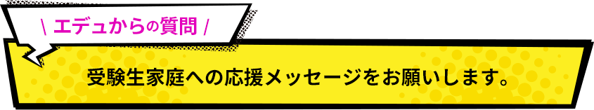受験生家庭への応援メッセージをお願いします。