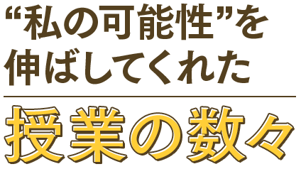 “私の可能性”を伸ばしてくれた授業の数々