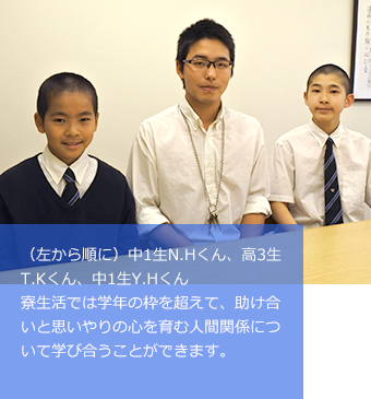 (左から順に)中1生N.Hくん、高3生T.Kくん、中1生Y.Hくん寮生活では学年の枠を超えて、助け合いと思いやりの心を育む人間関係について学び合うことができます。