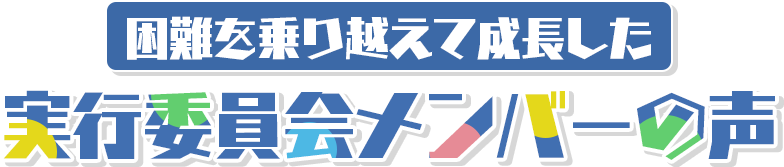 困難を乗り越えて成長した 実行委員会メンバーの声