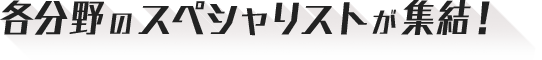 各分野のスペシャリストが集結！