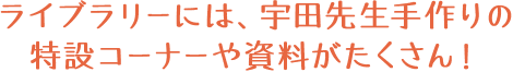 ライブラリーには、宇田先生手作りの特設コーナーや資料がたくさん！