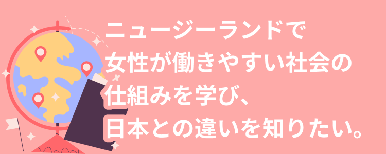 ニュージーランドで女性が働きやすい社会の仕組みを学び、日本との違いを知りたい