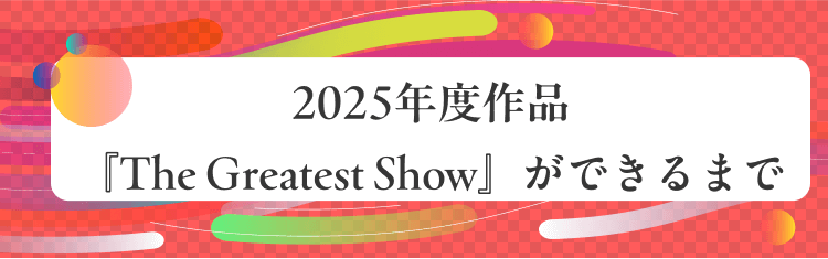2025年度作品『The Greatest Show』ができるまで