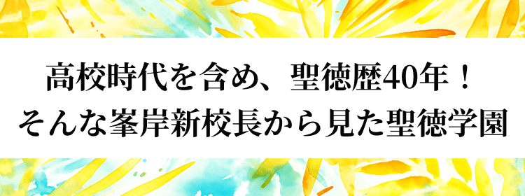 高校時代を含め、聖徳歴40年！そんな峯岸新校長から見た聖徳学園