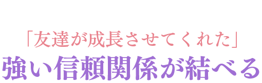 「友達が成長させてくれた」強い信頼関係が結べる