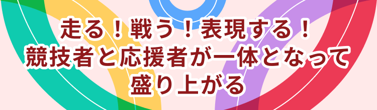 走る！戦う！表現する！競技者と応援者が一体となって盛り上がる