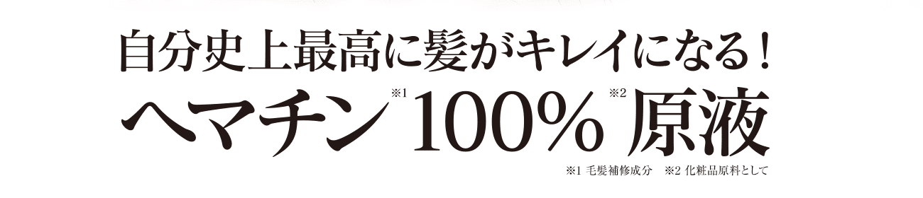 自分史上最高に髪がキレイになる！ヘマチン※1 100％※2 原液　※1：毛髪補修成分　※2：化粧品原料として