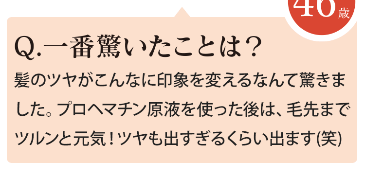 髪のツヤがこんなに印象を変えるなんて驚きました。プロヘマチン原液を使った後は、毛先までツルンと元気！ツヤも出すぎるくらい出ます(笑)