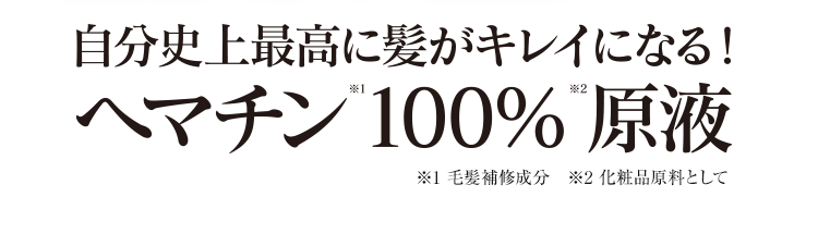 自分史上最高に髪がキレイになる！ヘマチン※1 100％※2 原液　※1：毛髪補修成分　※2：化粧品原料として