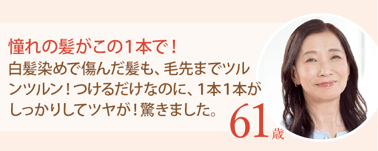 憧れの髪がこの１本で！白髪染めで傷んだ髪も、毛先までツルンツルン！つけるだけなのに、１本１本がしっかりしてツヤが！驚きました。