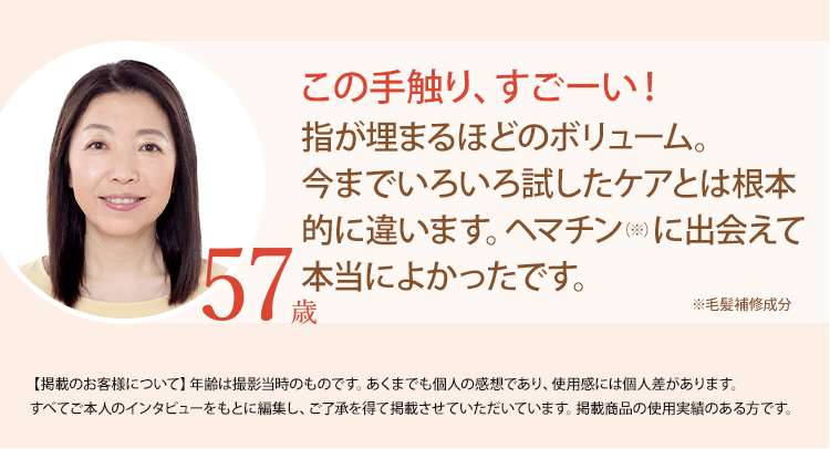 この手触り、すごーい！指が埋まるほどのボリューム。今までいろいろ試したケアとは根本的に違います。ヘマチン（※）に出会えて本当によかったです。