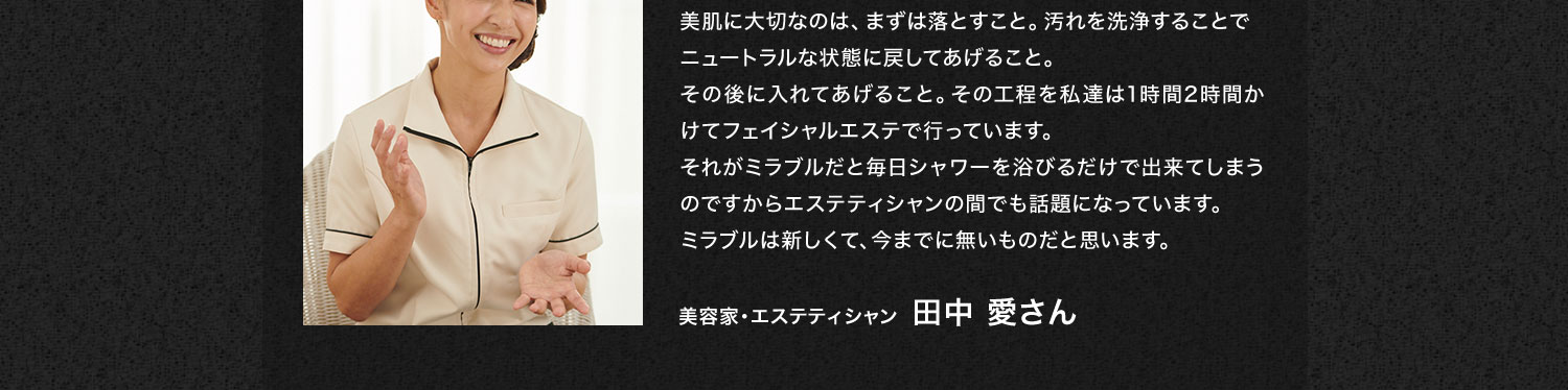美肌に大切なのは、まずは落とすこと。汚れを洗浄することでニュートラルな状態に戻してあげること。その後に入れてあげること。その工程を私達は1時間2時間かけてフェイシャルエステで行っています。それがミラブルだと毎日シャワーを浴びるだけで出来てしまうのですからエステティシャンの間でも話題になっています。ミラブルは新しくて、今までに無いものだと思います。美容家・エステティシャン  田中 愛さん