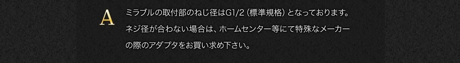 【A】ミラブルの取付部のねじ径はG1/2（標準規格）となっております。ネジ径が合わない場合は、ホームセンター等にて特殊なメーカーの際のアダプタをお買い求め下さい。