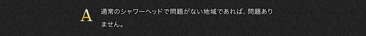 【A】通常のシャワーヘッドで問題がない地域であれば、問題ありません。
