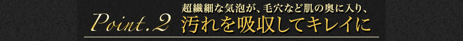 【Point.2】超繊細な気泡が、毛穴など肌の奥に入り、汚れを吸収してキレイに