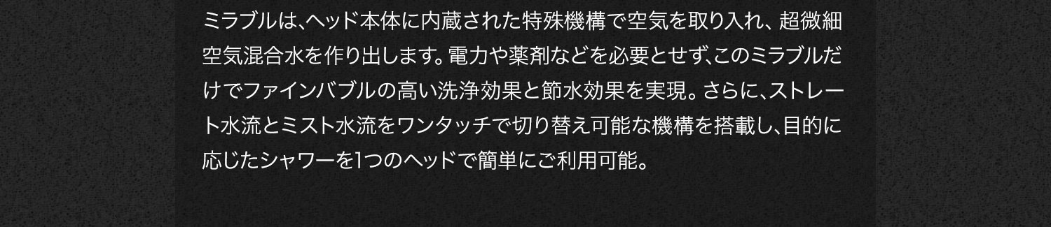 ミラブルは､ヘッド本体に内蔵された特殊機構で空気を取り入れ、超微細空気混合水を作り出します。電力や薬剤などを必要とせず､このミラブルだけでファインバブルの高い洗浄効果と節水効果を実現。さらに､ストレート水流とミスト水流をワンタッチで切り替え可能な機構を搭載し､目的に応じたシャワーを1つのヘッドで簡単にご利用可能。
