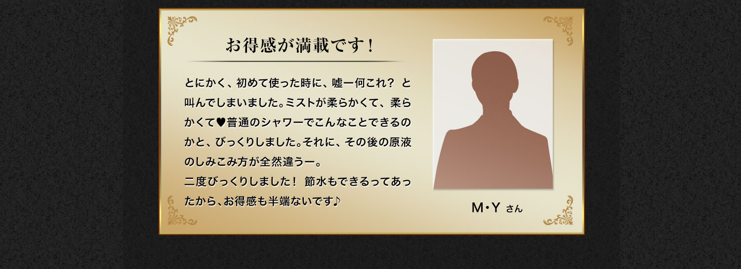 お得感が満載です！とにかく、初めて使った時に、嘘ー何これ？ と叫んでしまいました。ミストが柔らかくて、柔らかくて♥普通のシャワーでこんなことできるのかと、びっくりしました。それに、その後の原液のしみこみ方が全然違うー。二度びっくりしました！ 節水もできるってあったから、お得感も半端ないです♪　M・Y さん