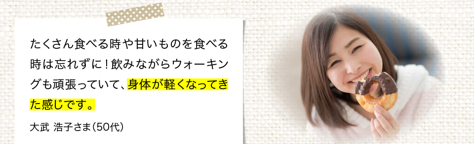 たくさん食べるときや甘いものを食べる時は忘れずに！飲みながらウォーキングも頑張っていて、身体が軽くなってきた感じです。