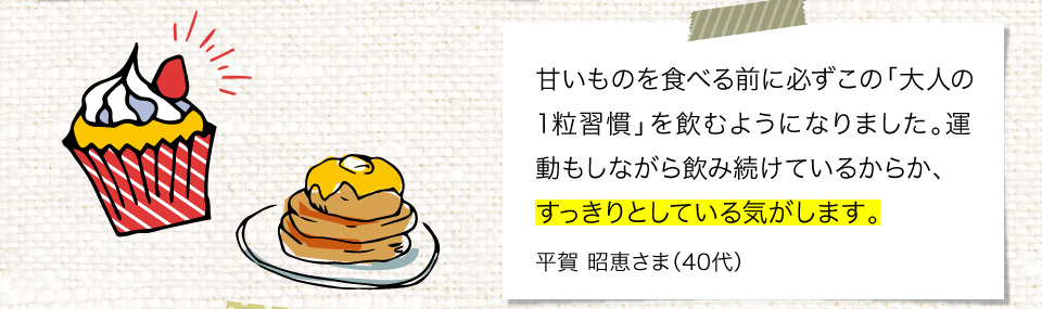 甘いものを食べる前に必ずこの「大人の1粒習慣」を飲むようになりました。運動もしながら飲み続けているからか、すっきりとしている気がします。