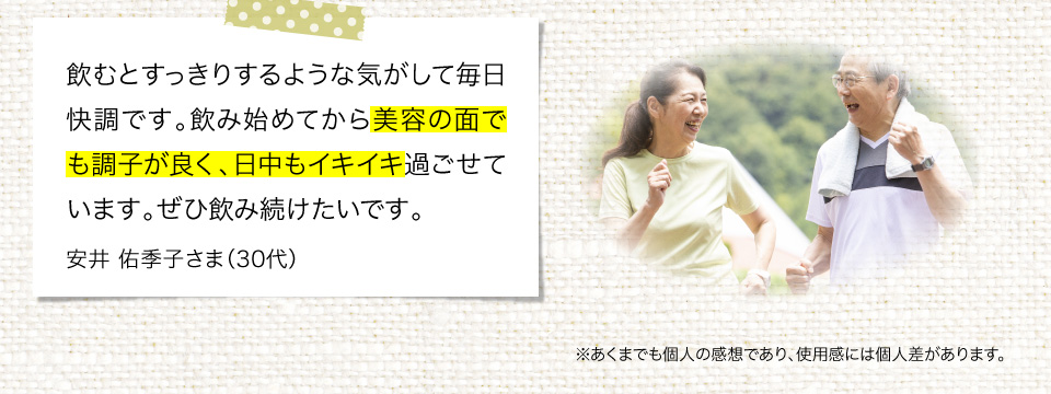 飲むとすっきりするような気がして毎日快調です。飲み始めてから美容の面でも調子がよく、日中もイキイキ過ごせています。ぜひ飲み続けたいです。
