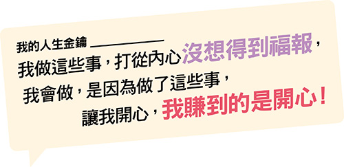 我做這些事，打從內心沒想得到福報， 我會做，是因為做了這些事， 讓我開心，我賺到的是開心！