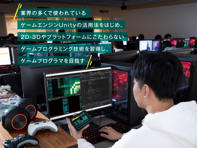 ゲーム学科 ゲームプログラミング専攻 業界の多くで使われているゲームエンジンUnityの活用法をはじめ、3D・2Dやプラットフォームにこだわらないゲームプログラミング技術を習得し、ゲームプログラマを目指す。