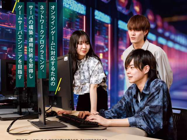 ゲーム学科 ゲームサーバ専攻 オンラインゲームに対応するためのネットワークプログラミング、サーバーの構築・運用技術を習得し、ゲームサーバエンジニアを目指す。