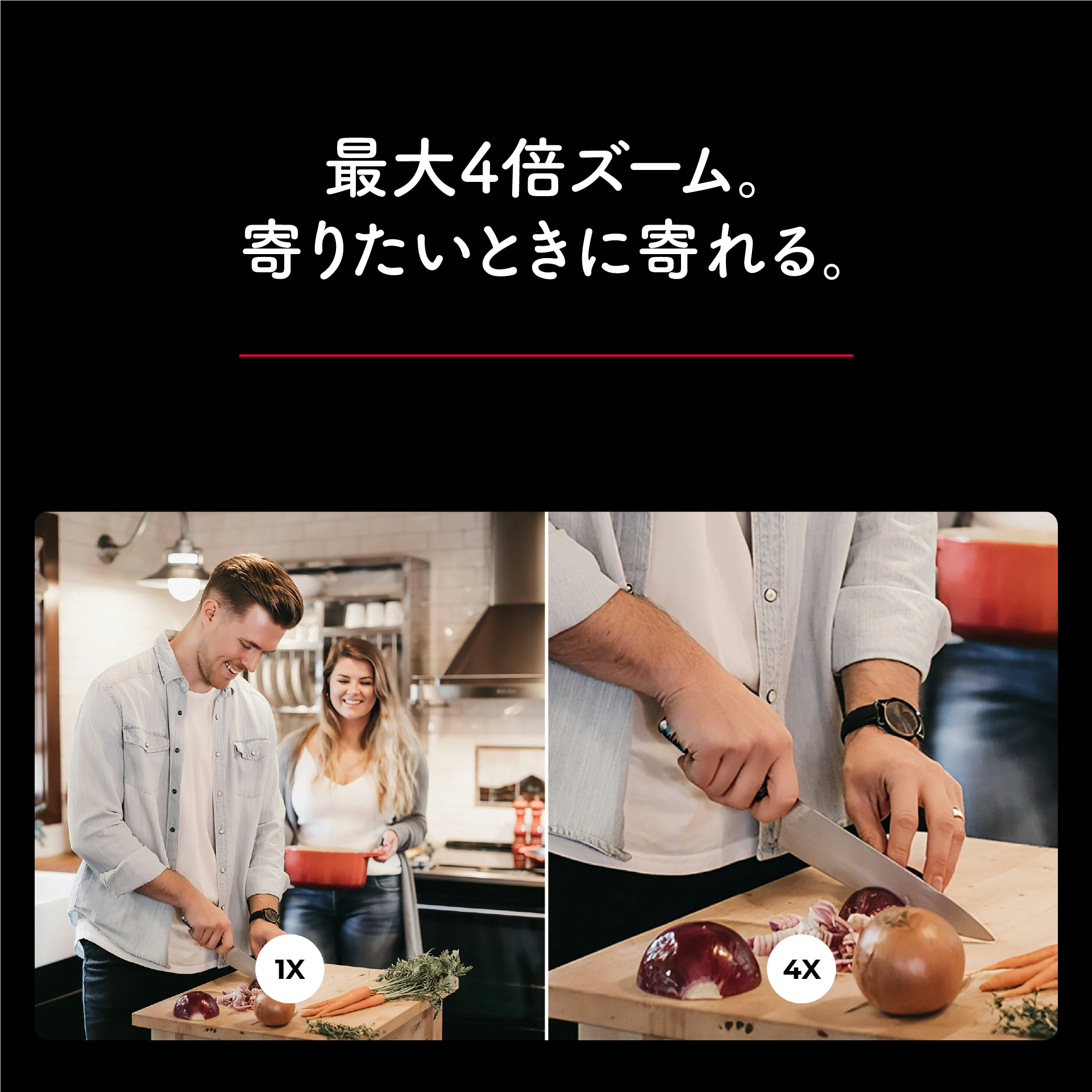 最大4倍ズーム。寄りたいときに寄れる。4倍デジタルズーム対応。顔を大きく見せたい、手元を見せたい場面に便利。