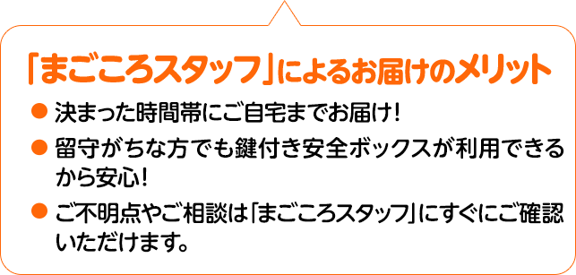 「まごころスタッフ」」によるお届けのメリット 決まった時間帯に手渡しを基本にお届け！留守がちな方でも鍵付き安全ボックスが利用できるから安心！ご不明点やご相談は「まごころスタッフ」にすぐにご確認いただけます。