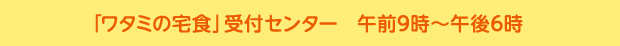 「ワタミの宅食」受付センター　月?土：午前9時?午後6時