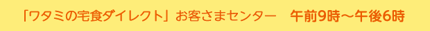 「ワタミの宅食ダイレクト」お客様センター　月?土：午前9時?午後6時