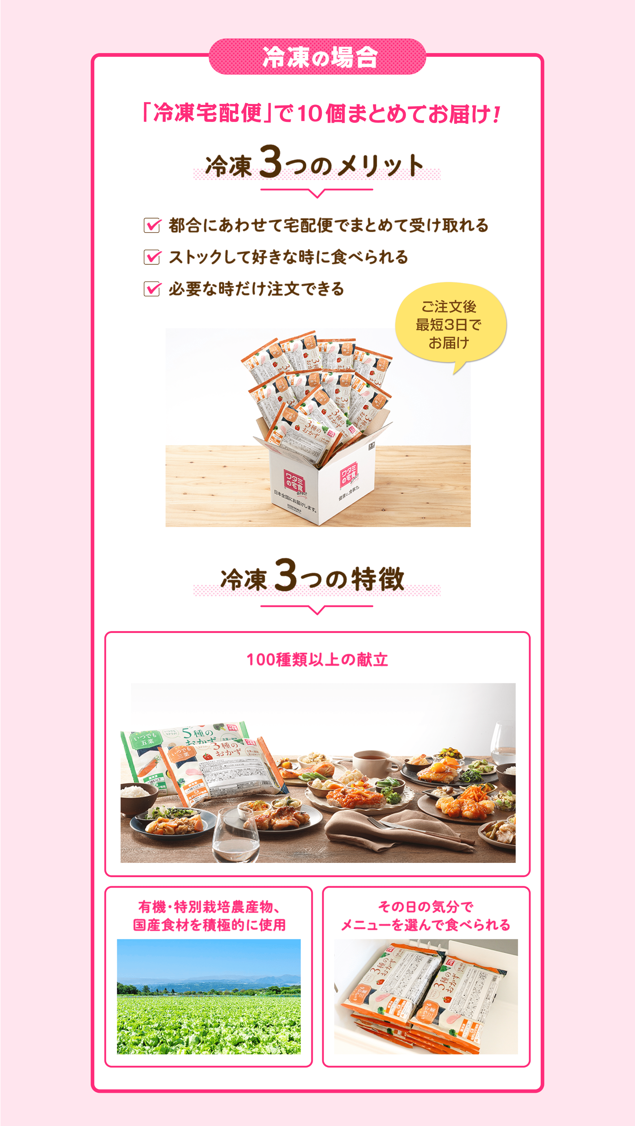 冷凍のメリット 都合に合わせて宅配便でまとめて受け取れる ストックして好きな時に食べられる 必要な時だけ注文できる  冷凍の特徴 100種類以上の献立 国産食材を積極的に使用 その日の気分でメニューを選んで食べられる