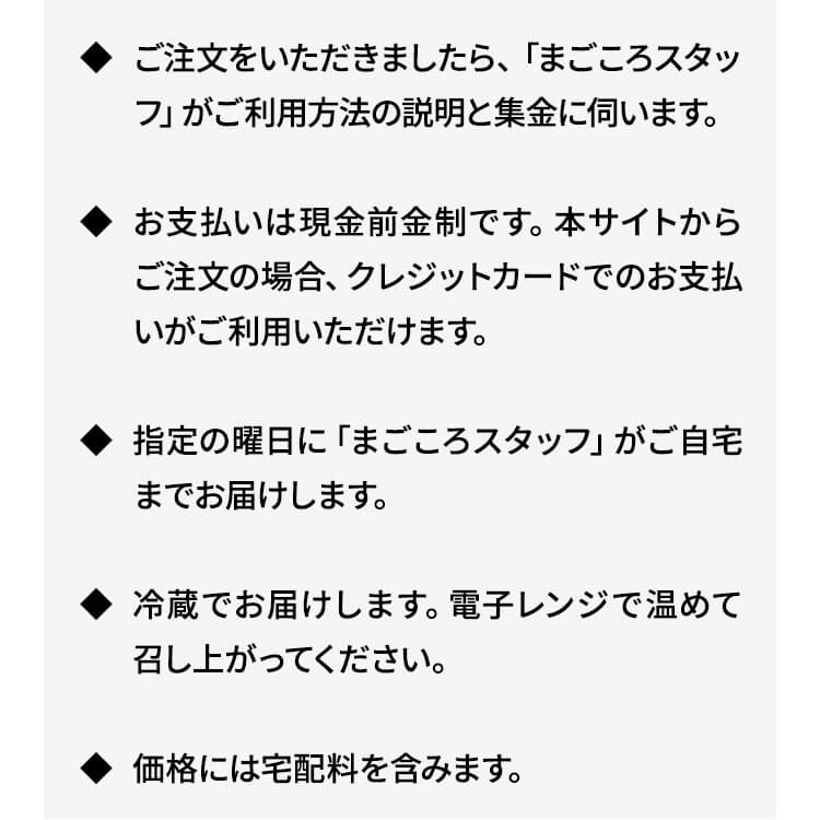 ご注文をいただきましたら、「まごころスタッフ」がご利用方法の説明と集金に伺います。お支払いは現金前金制です。本サイトからご注文の場合、クレジットカードでのお支払いがご利用いただけます。指定の曜日に「まごころスタッフ」がご自宅までお届けします。冷蔵でお届けします。電子レンジで温めて召し上がってください。価格には宅配料を含みます。