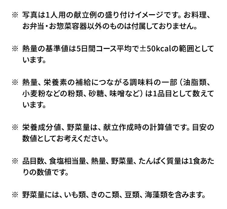 写真は1人用の献立例の盛り付けイメージです。お料理、お弁当・お惣菜容器以外のものは付属しておりません。2人用以上はお得な複数食割引でお届けいたします。日替わり2日間、3日間コースは対象外です。熱量の基準値は5日間コース平均で±50kcalの範囲としています。熱量、栄養素の補給につながる調味料の一部（油脂類、小麦粉などの粉類、砂糖、味噌など）は1品目として数えています。栄養成分値、野菜量は、献立作成時の計算値です。目安の数値としてお考えください。品目数、食塩相当量、熱量、野菜量、たんぱく質量は1食あたりの数値です。
