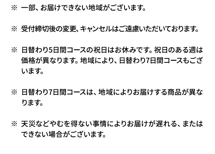野菜量には、いも類、きのこ類、豆類、海藻類を含みます。一部、お届けできない地域がございます。受付締切後の変更、キャンセルはご遠慮いただいております。1日単位でのご注文、キャンセルはお受けできません。日替わり5日間コースの祝日はお休みです。祝日のある週は価格が異なります。地域により、日替わり7日間コースもございます。日替わり7日間コースは、地域によりお届けする商品、価格が異なります。日替わり2日間、3日間コースは土日祝日は選択できません。天災などやむを得ない事情によりお届けが遅れる、またはできない場合がございます。