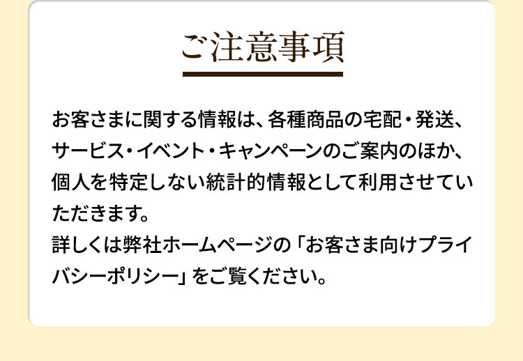 ご注意事項　お客さまに関する情報は、各種商品の宅配・発送、サービス・イベント・キャンペーンのご案内のほか、個人を特定しない統計的情報として利用させていただきます。詳しくは弊社ホームページの「プライバシーポリシー」をご覧ください。